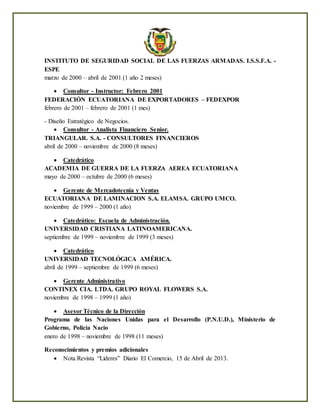 INSTITUTO DE SEGURIDAD SOCIAL DE LAS FUERZAS ARMADAS. I.S.S.F.A. -
ESPE
marzo de 2000 – abril de 2001 (1 año 2 meses)
 Consultor - Instructor: Febrero 2001
FEDERACIÓN ECUATORIANA DE EXPORTADORES – FEDEXPOR
febrero de 2001 – febrero de 2001 (1 mes)
- Diseño Estratégico de Negocios.
 Consultor - Analista Financiero Senior.
TRIANGULAR. S.A. - CONSULTORES FINANCIEROS
abril de 2000 – noviembre de 2000 (8 meses)
 Catedrático
ACADEMIA DE GUERRA DE LA FUERZA AEREA ECUATORIANA
mayo de 2000 – octubre de 2000 (6 meses)
 Gerente de Mercadotecnia y Ventas
ECUATORIANA DE LAMINACION S.A. ELAMSA. GRUPO UMCO.
noviembre de 1999 – 2000 (1 año)
 Catedrático: Escuela de Administración.
UNIVERSIDAD CRISTIANA LATINOAMERICANA.
septiembre de 1999 – noviembre de 1999 (3 meses)
 Catedrático
UNIVERSIDAD TECNOLÓGICA AMÉRICA.
abril de 1999 – septiembre de 1999 (6 meses)
 Gerente Administrativo
CONTINEX CIA. LTDA. GRUPO ROYAL FLOWERS S.A.
noviembre de 1998 – 1999 (1 año)
 Asesor Técnico de la Dirección
Programa de las Naciones Unidas para el Desarrollo (P.N.U.D.), Ministerio de
Gobierno, Policía Nacio
enero de 1998 – noviembre de 1998 (11 meses)
Reconocimientos y premios adicionales
 Nota Revista “Lideres” Diario El Comercio, 15 de Abril de 2013.
 