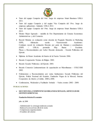  Tutor del equipo Campeón del 16to. Juego de empresas Smart Bussiness UDLA
2011.
 Tutor del equipo Campeón y del equipo Vice Campeón del 18vo. Juego de
empresas aplicaciones Animales UDLA 2012.
 Tutor del equipo Campeón del 19no. Juego de empresas Smart Bussiness UDLA
2013.
 Mentor Mejor Egresado – medalla de Oro Departamento de Ciencias Economicas
Administrativas y del Comercio.
 Record Máximo en evaluación como docente de Posgrado Maestría en Marketing
ESPE, felicitación escrita Vicerrectorado Académico.
Continuos record de evaluación Docente por parte de Alumnos y coordinadores
(ESPE / UDLA) promedio Muy Bueno / Excelente.
Placas y Reconocimientos por Labor Docente destacada - Escuela Politécnica del
Ejército.
 Diploma de Honor Academia de Guerra de la Fuerza Terrestre 2006.
 Becario Cooperación Técnica de Bélgica 2002.
 Becario Escuela Politécnica del Ejercito 2003.
 Becario Consorcio Latinoamericano de capacitación en Microfinanzas - COLCAMI
2002.
 Felicitaciones y Reconocimientos por varias Instituciones: Escuela Politécnica del
Ejército, Policía Nacional del Ecuador, Fundación Virgen de la Merced, Sistema
Cooperativo de Ahorro y Crédito. 2000 a 2008.
 Conferencista, Moderador y Facilitador Invitado – Varios eventos 2002 – 2009.
PUBLICACIONES
 SECCION FIJA: COMPETENCIAS ORGANIZACIONALES, ARTICULOS DE
GESTION GERENCIAL
Fundación Boletín El contador
julio de 2008
- Administrando la estrategia tendencias actuales
- Balanced scorecard mas allá de la teoría
- Competencias organizacionales
- El análisis del entorno
 