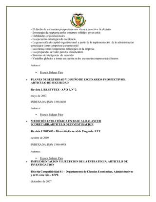 - El diseño de escenarios prospectivos una técnica proactiva de decisión
- Estrategias de respuesta en los entornos volátiles yo en crisis
- Habilidades organizacionales
- La ejecución estratégica de excelencia
- La generación de capital organizacional a partir de la implementación de la administración
estratégica como competencia empresarial
- Las metas como componente estratégico en la empresa
- Las propuestas de valor para los stakeholders
- Sistemas de inteligencia de mercado
- Variables globales a tomar en cuenta en los escenarios empresariales futuros.
Autores:
 Francis Salazar Pico
 PLANES DE SEGURIDAD YDISEÑO DE ESCENARIOS PROSPECTIVOS.
ARTICULO DE SEGURIDAD
Revista LIBERTYTEX- AÑO 1, Nº 2
mayo de 2013
INDEXADA:ISSN 1390-8030
Autores:
 Francis Salazar Pico
 MEDICIÓNESTRATÉGICA EN BASE AL BALANCED
SCORECARD.ARTICULO DE INVESTIGACION
Revista EIDOS 03 – Dirección General de Posgrado. UTE
octubre de 2010
INDEXADA:ISSN 1390-499X
Autores:
 Francis Salazar Pico
 IMPLEMENTACION YEJECUCIONDE LA ESTRATEGIA. ARTICULO DE
INVESTIGACION
Boletín Competitividad 01 – Departamento de Ciencias Económicas, Administrativas
y del Comercio - ESPE
diciembre de 2007
 