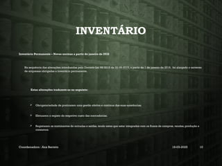 INVENTÁRIO
Inventário Permanente – Novas normas a partir de janeiro de 2016
Na sequência das alterações introduzidas pelo Decreto-Lei 98/2015 de 02-06-2015, a partir de 1 de janeiro de 2016, foi alargado o universo
de empresas obrigadas a inventário permanente.
Estas alterações traduzem-se no seguinte:
 Obrigatoriedade de praticarem uma gestão efetiva e continua das suas existências;
 Efetuarem o registo do respetivo custo das mercadorias;
 Registarem os movimentos de entradas e saídas, tendo estes que estar integrados com os fluxos de compras, vendas, produção e
consumos.
Coordenadora : Ana Barreto 19-03-2025 10
 