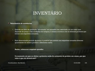 INVENTÁRIO
Valorimetria de existências
• Quando um fator de produção “dá entrada” em armazém traz, associado a si um custo (que
depende do preço e das condições de compra); o mesmo acontece com os diversos produtos que
entram nos respetivos armazéns.
• Num determinado período de tempo é possível que entrem nos respetivos armazéns diversas
quantidades do mesmo produto a diferentes custos.
Assim, coloca-se a seguinte questão:
No momento em que se efetue a primeira saída de armazém do produto em causa, por que
valor é que ele deverá sair?
Coordenadora : Ana Barreto 19-03-2025 100
 