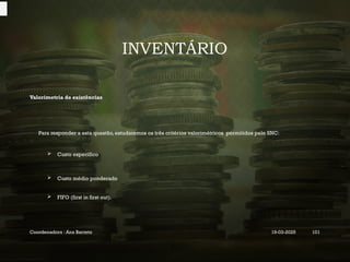 INVENTÁRIO
Valorimetria de existências
Para responder a esta questão, estudaremos os três critérios valorimétricos permitidos pelo SNC:
 Custo específico
 Custo médio ponderado
 FIFO (first in first out).
Coordenadora : Ana Barreto 19-03-2025 101
 