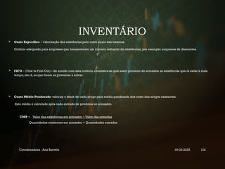 INVENTÁRIO
 Custo Específico – valorização das existências pelo custo exato das mesmas.
Critério adequado para empresas que transacionam um número reduzido de existências, por exemplo: empresas de diamantes.
 FIFO – (First In First Out) - de acordo com este critério, considera-se que saem primeiro do armazém as existências que lá estão à mais
tempo, isto é, as que foram as primeiras a entrar.
 Custo Médio Ponderado: valoriza o stock de cada artigo pela média ponderada dos custo dos artigos existentes.
Esta média é calculada após cada entrada de produtos no armazém.
CMP = Valor das existências em armazém + Valor das entradas
Quantidades existentes em armazém + Quantidades entradas
Coordenadora : Ana Barreto 19-03-2025 102
 