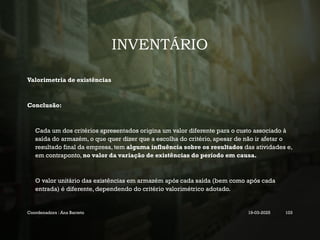 INVENTÁRIO
Valorimetria de existências
Conclusão:
Cada um dos critérios apresentados origina um valor diferente para o custo associado à
saída do armazém, o que quer dizer que a escolha do critério, apesar de não ir afetar o
resultado final da empresa, tem alguma influência sobre os resultados das atividades e,
em contraponto, no valor da variação de existências do período em causa.
O valor unitário das existências em armazém após cada saída (bem como após cada
entrada) é diferente, dependendo do critério valorimétrico adotado.
Coordenadora : Ana Barreto 19-03-2025 103
 
