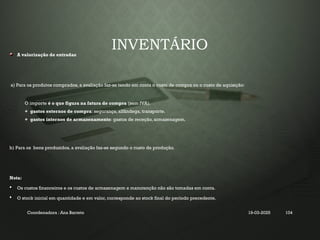 INVENTÁRIO
A valorização de entradas
a) Para os produtos comprados, a avaliação faz-se tendo em conta o custo de compra ou o custo de aquisição:
O importe é o que figura na fatura de compra (sem IVA).
+ gastos externos de compra: segurança, alfândega, transporte.
+ gastos internos de armazenamento: gastos de receção, armazenagem.
b) Para os bens produzidos, a avaliação faz-se segundo o custo de produção.
Nota:
 Os custos financeiros e os custos de armazenagem e manutenção não são tomadas em conta.
 O stock inicial em quantidade e em valor, corresponde ao stock final do período precedente.
Coordenadora : Ana Barreto 19-03-2025 104
 