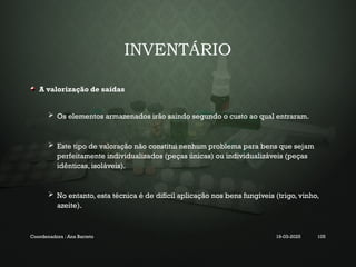 INVENTÁRIO
A valorização de saídas
 Os elementos armazenados irão saindo segundo o custo ao qual entraram.
 Este tipo de valoração não constitui nenhum problema para bens que sejam
perfeitamente individualizados (peças únicas) ou individualizáveis (peças
idênticas, isoláveis).
 No entanto, esta técnica é de difícil aplicação nos bens fungíveis (trigo, vinho,
azeite).
Coordenadora : Ana Barreto 19-03-2025 105
 