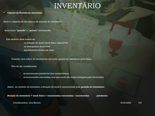 INVENTÁRIO
Cálculo da Posição de inventário
Qual é o objetivo de um sistema de controlo de inventário?
determinar “quando” e “quanto” encomendar
Este objetivo deve basear-se:
 na situação de stock (stock físico disponível)
 na antecipação da procura
 nos diferentes fatores de custo
Contudo, uma ordem de encomenda não pode apenas ser assente no stock físico.
Têm de ser consideradas:
 as encomendas pendentes dos consumidores;
 as encomendas executadas, mas que ainda não foram entregues pelo fornecedor.
Assim, no controlo de inventário, a situação de stock é caracterizado pela posição de inventário:
Posição de inventário = stock físico + encomendas executadas – encomendas pendentes
Coordenadora : Ana Barreto 19-03-2025 107
 