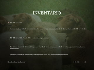 INVENTÁRIO
Nível de inventário
Ao contrário da posição de inventário, os custos de armazenamento e a rutura de stock dependem do nível de inventário:
Nível de inventário = stock físico – encomendas pendentes
Um sistema de controlo de inventário pode ser desenhado de modo a que a posição de inventário seja monitorizada de uma
forma contínua.
Assim que a posição de inventário seja suficientemente baixa, uma encomenda é desencadeada.
Coordenadora : Ana Barreto 19-03-2025 108
 