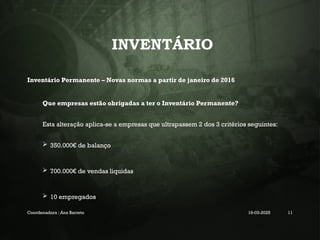 INVENTÁRIO
Inventário Permanente – Novas normas a partir de janeiro de 2016
Que empresas estão obrigadas a ter o Inventário Permanente?
Esta alteração aplica-se a empresas que ultrapassem 2 dos 3 critérios seguintes:
 350.000€ de balanço
 700.000€ de vendas liquidas
 10 empregados
Coordenadora : Ana Barreto 19-03-2025 11
 