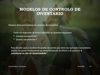 MODELOS DE CONTROLO DE
INVENTÁRIO
Existem diversos modelos de controlo de inventário.
Cada um responde de forma diferente às questões seguintes:
 Quando encomendar?
 Quanto encomendar ?
Para decidir qual o modelo de gestão de stocks que deve ser aplicado é necessário
avaliar um ponto fundamental no comportamento da oferta e da procura: a
existência ou não de aleatoriedade”.
Coordenadora : Ana Barreto 19-03-2025 110
 
