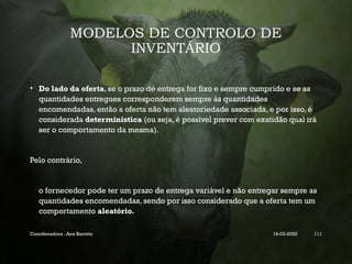 MODELOS DE CONTROLO DE
INVENTÁRIO
• Do lado da oferta, se o prazo de entrega for fixo e sempre cumprido e se as
quantidades entregues corresponderem sempre às quantidades
encomendadas, então a oferta não tem aleatoriedade associada, e por isso, é
considerada determinística (ou seja, é possível prever com exatidão qual irá
ser o comportamento da mesma).
Pelo contrário,
o fornecedor pode ter um prazo de entrega variável e não entregar sempre as
quantidades encomendadas, sendo por isso considerado que a oferta tem um
comportamento aleatório.
Coordenadora : Ana Barreto 19-03-2025 111
 