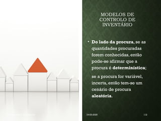 MODELOS DE
CONTROLO DE
INVENTÁRIO
• Do lado da procura, se as
quantidades procuradas
forem conhecidas, então
pode-se afirmar que a
procura é determinística;
se a procura for variável,
incerta, então tem-se um
cenário de procura
aleatória.
Coordenadora : Ana Barreto 19-03-2025 112
 