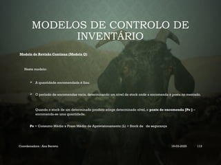 MODELOS DE CONTROLO DE
INVENTÁRIO
Modelo de Revisão Contínua (Modelo Q)
Neste modelo:
 A quantidade encomendada é fixa;
 O período de encomendas varia, determinando um nível de stock onde a encomenda é posta no mercado.
Quando o stock de um determinado produto atinge determinado nível, o ponto de encomenda [Pe ] –
encomenda-se uma quantidade.
Pe = Consumo Médio x Prazo Médio de Aprovisionamento (L) + Stock de de segurança
Coordenadora : Ana Barreto 19-03-2025 113
 