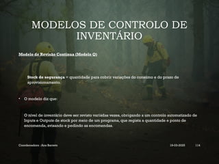 MODELOS DE CONTROLO DE
INVENTÁRIO
Modelo de Revisão Contínua (Modelo Q)
Stock de segurança = quantidade para cobrir variações do consumo e do prazo de
aprovisionamento.
• O modelo diz que:
O nível de inventário deve ser revisto variadas vezes, obrigando a um controlo automatizado de
Inputs e Outputs de stock por meio de um programa, que regista a quantidade e ponto de
encomenda, avisando e pedindo as encomendas.
Coordenadora : Ana Barreto 19-03-2025 114
 