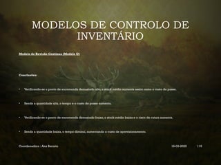 MODELOS DE CONTROLO DE
INVENTÁRIO
Modelo de Revisão Contínua (Modelo Q)
Conclusões:
• Verificando-se o ponto de encomenda demasiado alto, o stock médio aumenta assim como o custo de posse.
• Sendo a quantidade alta, o tempo e o custo de posse aumenta.
• Verificando-se o ponto de encomenda demasiado baixo, o stock médio baixa e o risco de rutura aumenta.
• Sendo a quantidade baixa, o tempo diminui, aumentando o custo de aprovisionamento.
Coordenadora : Ana Barreto 19-03-2025 115
 