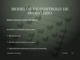 MODELOS DE CONTROLO DE
INVENTÁRIO
Modelo de Revisão Contínua (Modelo Q)
Este Modelo é adequado quando existe:
 Elevada procura.
 Elevado preço de custo dos produtos.
 Disponibilidade permanente de stock no fornecedor.
Coordenadora : Ana Barreto 19-03-2025 116
 