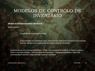 MODELOS DE CONTROLO DE
INVENTÁRIO
Modelo de Revisão Periódica (Modelo P)
Neste modelo:
 O período de encomendas é fixo;
 A quantidade encomendada varia, em função do disponível em stock e do consumo
previsto até que nova encomenda de artigos entre no armazém.
Encomenda-se com uma periodicidade – P fixa- uma quantidade variável, de forma a repor o
stock a um nível máximo – nível de stock de segurança – Consequentemente, o valor das
encomendas é variável, adaptando-se à procura existente.
Coordenadora : Ana Barreto 19-03-2025 117
 