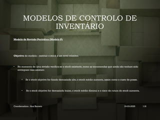 MODELOS DE CONTROLO DE
INVENTÁRIO
Modelo de Revisão Periódica (Modelo P)
Objetivo do modelo - restituir o stock a um nível máximo.
• No momento de uma revisão verifica-se o stock existente, como as encomendas que ainda não tenham sido
entregues caso existam:
• Se o stock objetivo for fixado demasiado alto, o stock médio aumenta, assim como o custo de posse.
• Se o stock objetivo for demasiado baixo, o stock médio diminui e o risco de rutura do stock aumenta.
Coordenadora : Ana Barreto 19-03-2025 118
 
