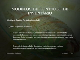 MODELOS DE CONTROLO DE
INVENTÁRIO
Modelo de Revisão Periódica (Modelo P)
• Quanto ao período de revisão:
• Se este for demasiado longo, as encomendas diminuem e a quantidade
encomendada deverá ser maior para satisfazer a procura num maior intervalo
de tempo. Então iremos ter um custo de aprovisionamento reduzido e um custo
de posse elevado.
• Se o período de revisão for demasiado curto, teremos um custo de
aprovisionamento elevado e um custo de posse reduzido.
Coordenadora : Ana Barreto 19-03-2025 119
 