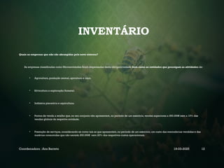 INVENTÁRIO
Quais as empresas que não são abrangidas pelo novo sistema?
As empresas classificadas como Microentidades ficam dispensadas desta obrigatoriedade bem como as entidades que prossigam as atividades de:
• Agricultura, produção animal, apicultura e caça;
• Silvicultura e exploração florestal;
• Indústria piscatória e aquicultura;
• Pontos de venda a retalho que, no seu conjunto não apresentem, no período de um exercício, vendas superiores a 300.000€ nem a 10% das
vendas globais da respetiva entidade.
• Prestação de serviços, considerando-se como tais as que apresentem, no período de um exercício, um custo das mercadorias vendidas e das
matérias consumidas que não exceda 300.000€ nem 20% dos respetivos custos operacionais.
Coordenadora : Ana Barreto 19-03-2025 12
 