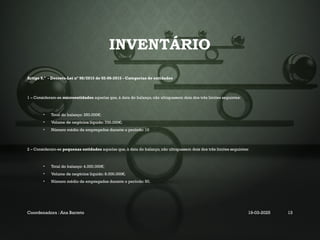 INVENTÁRIO
Artigo 9.º - Decreto-Lei nº 98/2015 de 02-06-2015 - Categorias de entidades
1 – Consideram-se microentidades aquelas que, à data do balanço, não ultrapassem dois dos três limites seguintes:
• Total do balanço: 350.000€;
• Volume de negócios líquido: 700.000€;
• Número médio de empregados durante o período: 10
2 – Consideram-se pequenas entidades aquelas que, à data do balanço, não ultrapassem dois dos três limites seguintes:
• Total do balanço: 4.000.000€;
• Volume de negócios líquido: 8.000.000€;
• Número médio de empregados durante o período: 50.
Coordenadora : Ana Barreto 19-03-2025 13
 