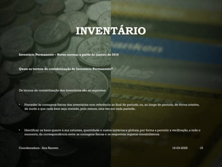 INVENTÁRIO
Inventário Permanente – Novas normas a partir de janeiro de 2016
Quais os termos de contabilização do Inventário Permanente?
Os termos de contabilização dos inventários são os seguintes:
• Proceder às contagens físicas dos inventários com referência ao final do período, ou, ao longo do período, de forma rotativa,
de modo a que cada bem seja contado, pelo menos, uma vez em cada período.
• Identificar os bens quanto à sua natureza, quantidade e custos unitários e globais, por forma a permitir a verificação, a todo o
momento, da correspondência entre as contagens físicas e os respetivos registos contabilísticos.
Coordenadora : Ana Barreto 19-03-2025 15
 