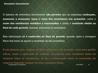 19-03-2025
Coordenadora : Ana Barreto 16
INVENTÁRIO
Inventário intermitente
O sistema de inventário intermitente não permite que as empresas conheçam,
momento a momento, tanto o valor dos inventários em armazém, como o
custo das existências vendidas e consumidas e ainda o resultado obtido no
final de cada período (mensal, trimestral ou semestral).
Esta informação só é conhecida no final do período quando, após a contagem
física dos bens, se apurar o montante do seu inventário.
É um sistema que, embora de fácil aplicação, não permite tanto uma gestão
eficaz, como a aplicação de medidas atempadas para combater faltas de
controlo sobre as existências, já que a informação sobre os resultados da
empresa depende sempre de uma contagem física.
 