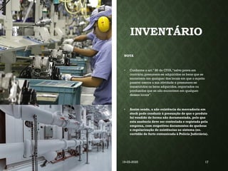 INVENTÁRIO
NOTA
• Conforme o art.º 86 do CIVA,“salvo prova em
contrário, presumem-se adquiridos os bens que se
encontrem em qualquer dos locais em que o sujeito
passivo exerce a sua atividade e presumem-se
transmitidos os bens adquiridos, importados ou
produzidos que se não encontrem em qualquer
desses locais”.
• Assim sendo, a não existência da mercadoria em
stock pode conduzir à presunção de que o produto
foi vendido de forma não documentada, pelo que
esta ausência deve ser controlada e registada pela
empresa, com respetivos documentos de quebras
e regularização de existências no sistema (ex.
certidão de furto comunicada à Polícia Judiciária).
Coordenadora : Ana Barreto 19-03-2025 17
 