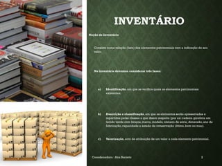 INVENTÁRIO
Noção de Inventário
Consiste numa relação (lista) dos elementos patrimoniais com a indicação do seu
valor.
No inventário devemos considerar três fases:
a) Identificação, em que se verifica quais os elementos patrimoniais
existentes;
b) Descrição e classificação, em que os elementos serão apresentados e
repartidos pelas classes a que dizem respeito (por ex: cadeira giratória em
tecido verde com braços, marca, modelo, número de série, dimensão, ano de
fabricação, capacidade e estado de conservação (ótimo, bom ou mau).
c) Valorização, acto de atribuição de um valor a cada elemento patrimonial.
19-03-2025 Coordenadora : Ana Barreto 2
 