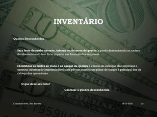 INVENTÁRIO
Quebra Desconhecida
Seja fruto de roubo externo, interno ou de erros de gestão, a perda desconhecida na cadeia
de abastecimento tem forte impacto nas finanças das empresas.
Identificar as fontes de risco e as causas da quebra é a tábua de salvação das empresas e
constitui informação imprescindível para pôr em marcha um plano de ataque à principal dor de
cabeça dos operadores.
O que deve ser feito?
Calcular a quebra desconhecida
Coordenadora : Ana Barreto 19-03-2025 22
 