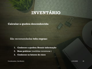 INVENTÁRIO
Calcular a quebra desconhecida
São recomendadas três regras:
1. Conhecer a quebra: Reunir informação
2. Boas práticas (medidas corretoras )
3. Conhecer os fatores de risco
Coordenadora : Ana Barreto 19-03-2025 23
 