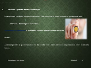 19-03-2025
Coordenadora : Ana Barreto 24
INVENTÁRIO
Calcular a quebra desconhecida
1. Conhecer a quebra: Reunir informação
Para reduzir e combater o impacto da Quebra Desconhecida na nossa empresa, o que se deve fazer?
calcular a diferença de inventário.
A diferença de inventário = inventário teórico - inventário real ou físico
Ou seja,
A diferença entre o que deveríamos ter de acordo com a nossa atividade empresarial e o que realmente
temos.
 