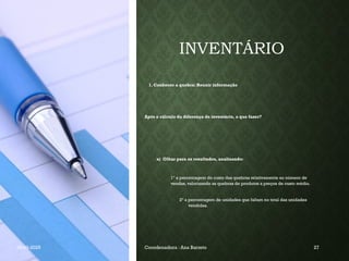 INVENTÁRIO
1. Conhecer a quebra: Reunir informação
Após o cálculo da diferença de inventário, o que fazer?
a) Olhar para os resultados, analisando:
1º a percentagem do custo das quebras relativamente ao número de
vendas, valorizando as quebras de produtos a preços de custo médio.
2º a percentagem de unidades que faltam no total das unidades
vendidas.
19-03-2025 Coordenadora : Ana Barreto 27
 