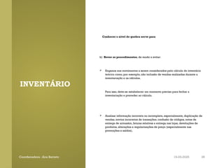 INVENTÁRIO
Conhecer o nível de quebra serve para
b) Rever os procedimentos, de modo a evitar:
 Enganos nos movimentos a serem considerados pelo cálculo do inventário
teórico como, por exemplo, não inclusão de vendas realizadas durante a
inventariação e os cálculos.
Para isso, deve-se estabelecer um momento preciso para fechar a
inventariação e proceder ao cálculo.
 Analisar informação incorreta ou incompleta, especialmente, duplicação de
vendas, envios incorretos de transações, confusão de códigos, notas de
entrega de armazém, faturas relativas a entrega nas lojas, devoluções de
produtos, alterações e regularizações de preço (especialmente nas
promoções e saldos).
Coordenadora : Ana Barreto 19-03-2025 28
 