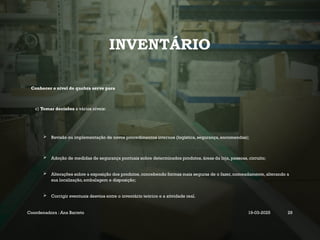 INVENTÁRIO
Conhecer o nível de quebra serve para
c) Tomar decisões a vários níveis:
 Revisão ou implementação de novos procedimentos internos (logística, segurança, encomendas);
 Adoção de medidas de segurança pontuais sobre determinados produtos, áreas da loja, pessoas, circuito;
 Alterações sobre a exposição dos produtos, concebendo formas mais seguras de o fazer, nomeadamente, alterando a
sua localização, embalagem e disposição;
 Corrigir eventuais desvios entre o inventário teórico e a atividade real.
Coordenadora : Ana Barreto 19-03-2025 29
 