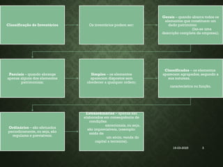 19-03-2025
Coordenadora : Ana Barreto 3
Classificação de Inventários Os inventários podem ser:
Gerais – quando abarca todos os
elementos que constituem um
dado património
(faz-se uma
descrição completa da empresa);
Parciais – quando abrange
apenas alguns dos elementos
patrimoniais;
Simples – os elementos
aparecem dispostos sem
obedecer a qualquer ordem;
Classificados – os elementos
aparecem agrupados, segundo a
sua natureza,
característica ou função.
Ordinários – são efetuados
periodicamente, ou seja, são
regulares e previsíveis;
Extraordinários – apenas são
elaborados em consequência de
condições
excecionais, ou seja,
são imprevisíveis, (exemplo:
saída de
um sócio, venda do
capital a terceiros).
 