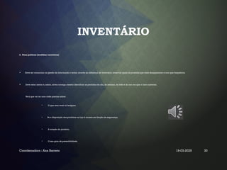 INVENTÁRIO
2. Boas práticas (medidas corretoras)
 Deve ser minucioso na gestão da informação e tentar, através da diferença de inventário, observar quais os produtos que mais desaparecem e com que frequência.
 Deve estar atento e, assim, talvez consiga mesmo identificar os períodos do dia, da semana, do mês e do ano em que o risco aumenta.
Verá que vai ter uma visão precisa sobre:
• O que atrai mais os larápios;
• Se a disposição dos produtos na loja é correta em função da segurança;
• A rotação do produto;
• O seu grau de perecibilidade.
Coordenadora : Ana Barreto 19-03-2025 30
 