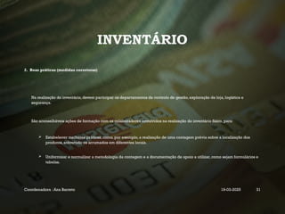INVENTÁRIO
2. Boas práticas (medidas corretoras)
Na realização do inventário, devem participar os departamentos de controlo de gestão, exploração de loja, logística e
segurança.
São aconselháveis ações de formação com os colaboradores envolvidos na realização do inventário físico, para:
 Estabelecer melhores práticas, como, por exemplo, a realização de uma contagem prévia sobre a localização dos
produtos, sobretudo os arrumados em diferentes locais.
 Uniformizar e normalizar a metodologia da contagem e a documentação de apoio a utilizar, como sejam formulários e
tabelas.
Coordenadora : Ana Barreto 19-03-2025 31
 