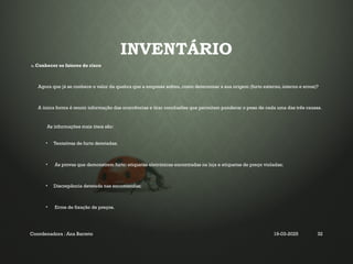 INVENTÁRIO
3. Conhecer os fatores de risco
Agora que já se conhece o valor da quebra que a empresa sofreu, como determinar a sua origem (furto externo, interno e erros)?
A única forma é reunir informação das ocorrências e tirar conclusões que permitam ponderar o peso de cada uma das três causas.
As informações mais úteis são:
• Tentativas de furto detetadas;
• As provas que demonstrem furto: etiquetas eletrónicas encontradas na loja e etiquetas de preço violadas;
• Discrepância detetada nas encomendas;
• Erros de fixação de preços.
Coordenadora : Ana Barreto 19-03-2025 32
 