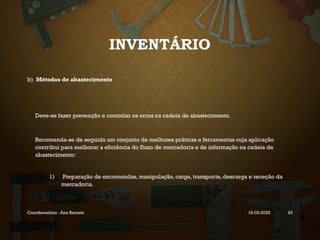 INVENTÁRIO
b) Métodos de abastecimento
Deve-se fazer prevenção e controlar os erros na cadeia de abastecimento.
Recomenda-se de seguida um conjunto de melhores práticas e ferramentas cuja aplicação
contribui para melhorar a eficiência do fluxo de mercadoria e de informação na cadeia de
abastecimento:
1) Preparação de encomendas, manipulação, carga, transporte, descarga e receção da
mercadoria.
Coordenadora : Ana Barreto 19-03-2025 33
 