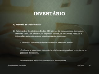 INVENTÁRIO
b) Métodos de abastecimento
2) (Intercâmbio Eletrónico de Dados) EDI: através de mensagens de linguagem
standard EANCOM para EDI, as empresas podem, de uma forma standard e
integrada e automaticamente nos sistemas das empresas:
• Comunicar com antecedência o conteúdo exato dos envios.
• Confirmar a receção da mercadoria e informar de possíveis ocorrências no
processo de receção.
• Informar sobre a situação concreta das encomendas.
Coordenadora : Ana Barreto 19-03-2025 34
 
