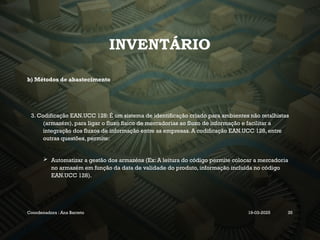 INVENTÁRIO
b) Métodos de abastecimento
3. Codificação EAN.UCC 128: É um sistema de identificação criado para ambientes não retalhistas
(armazém), para ligar o fluxo físico de mercadorias ao fluxo de informação e facilitar a
integração dos fluxos de informação entre as empresas. A codificação EAN.UCC 128, entre
outras questões, permite:
 Automatizar a gestão dos armazéns (Ex: A leitura do código permite colocar a mercadoria
no armazém em função da data de validade do produto, informação incluída no código
EAN.UCC 128).
Coordenadora : Ana Barreto 19-03-2025 35
 