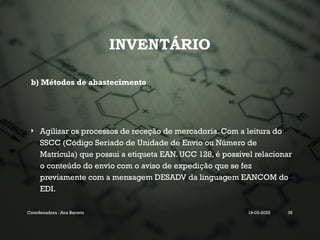 INVENTÁRIO
b) Métodos de abastecimento
 Agilizar os processos de receção de mercadoria. Com a leitura do
SSCC (Código Seriado de Unidade de Envio ou Número de
Matrícula) que possui a etiqueta EAN. UCC 128, é possível relacionar
o conteúdo do envio com o aviso de expedição que se fez
previamente com a mensagem DESADV da linguagem EANCOM do
EDI.
Coordenadora : Ana Barreto 19-03-2025 36
 