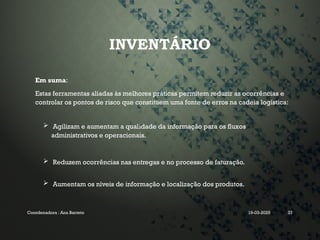 INVENTÁRIO
Em suma:
Estas ferramentas aliadas às melhores práticas permitem reduzir as ocorrências e
controlar os pontos de risco que constituem uma fonte de erros na cadeia logística:
 Agilizam e aumentam a qualidade da informação para os fluxos
administrativos e operacionais.
 Reduzem ocorrências nas entregas e no processo de faturação.
 Aumentam os níveis de informação e localização dos produtos.
Coordenadora : Ana Barreto 19-03-2025 37
 