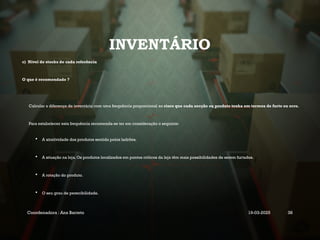 INVENTÁRIO
c) Nível de stocks de cada referência
O que é recomendado ?
Calcular a diferença de inventário com uma frequência proporcional ao risco que cada secção ou produto tenha em termos de furto ou erro.
Para estabelecer esta frequência recomenda-se ter em consideração o seguinte:
 A atratividade dos produtos sentida pelos ladrões.
 A situação na loja. Os produtos localizados em pontos críticos da loja têm mais possibilidades de serem furtados.
 A rotação do produto.
 O seu grau de perecibilidade.
Coordenadora : Ana Barreto 19-03-2025 38
 