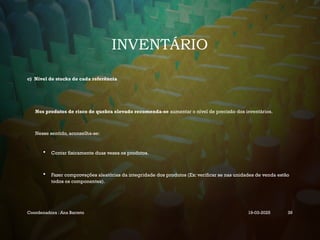 INVENTÁRIO
c) Nível de stocks de cada referência
Nos produtos de risco de quebra elevado recomenda-se aumentar o nível de precisão dos inventários.
Nesse sentido, aconselha-se:
 Contar fisicamente duas vezes os produtos.
 Fazer comprovações aleatórias da integridade dos produtos (Ex: verificar se nas unidades de venda estão
todos os componentes).
Coordenadora : Ana Barreto 19-03-2025 39
 
