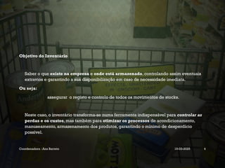 Objetivo do Inventário
Saber o que existe na empresa e onde está armazenado, controlando assim eventuais
extravios e garantindo a sua disponibilização em caso de necessidade imediata.
Ou seja:
assegurar o registo e controlo de todos os movimentos de stocks.
Neste caso, o inventário transforma-se numa ferramenta indispensável para controlar as
perdas e os custos, mas também para otimizar os processos de acondicionamento,
manuseamento, armazenamento dos produtos, garantindo o mínimo de desperdício
possível.
Coordenadora : Ana Barreto 19-03-2025 4
 