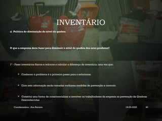 INVENTÁRIO
d) Politica de diminuição do nível de quebra
O que a empresa deve fazer para diminuir o nível de quebra dos seus produtos?
1º - Fazer inventários físicos e teóricos e calcular a diferença de inventário, uma vez que:
 Conhecer o problema é o primeiro passo para o solucionar.
 Com esta informação serão tomadas melhores medidas de prevenção e controlo.
 Constitui uma forma de consciencializar e envolver os trabalhadores da empresa na prevenção de Quebras
Desconhecidas.
Coordenadora : Ana Barreto 19-03-2025 40
 