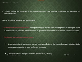 19-03-2025
Coordenadora : Ana Barreto 41
INVENTÁRIO
d) Politica de diminuição do nível de quebra
2º - Fazer ações de formação e de acompanhamento das pessoas envolvidas na realização do
inventário físico.
Qual é o objetivo destas ações de formação ?
 Estabelecer melhores práticas como por exemplo, realizar uma análise prévia da contagem sobre
a localização dos produtos, especialmente os que estão situados em mais do que um local diferente.
 Unificar e normalizar aspetos como:
• A metodologia da contagem. (ex: de cima para baixo e da esquerda para a direita). Assim
conseguiremos evitar erros e acelerar o processo.
• A documentação de apoio a utilizar (formulários, tabelas).
 