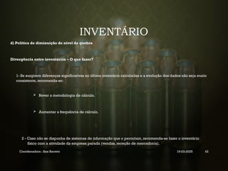 INVENTÁRIO
d) Politica de diminuição do nível de quebra
Divergência entre inventários – O que fazer?
1- Se surgirem diferenças significativas no último inventário calculadas e a evolução dos dados não seja muito
consistente, recomenda-se:
 Rever a metodologia de cálculo.
 Aumentar a frequência de cálculo.
2 - Caso não se disponha de sistemas de informação que o permitam, recomenda-se fazer o inventário
físico com a atividade da empresa parada (vendas, receção de mercadoria).
Coordenadora : Ana Barreto 19-03-2025 42
 